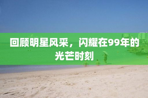 回顾明星风采，闪耀在99年的光芒时刻