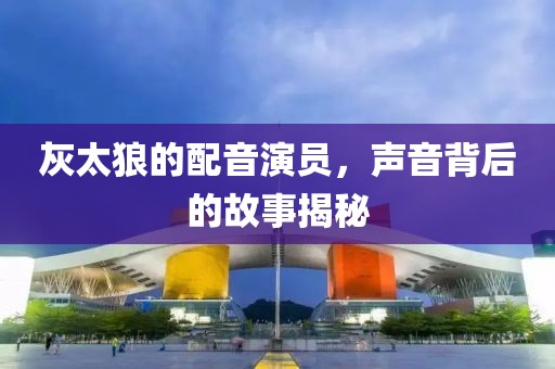 灰太狼的配音演员，声音背后的故事揭秘