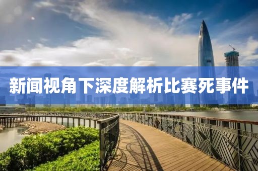 新闻视角下深度解析比赛死事件