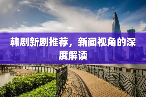 韩剧新剧推荐，新闻视角的深度解读
