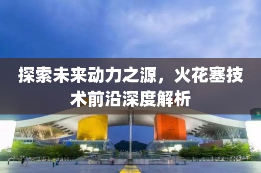 探索未来动力之源，火花塞技术前沿深度解析