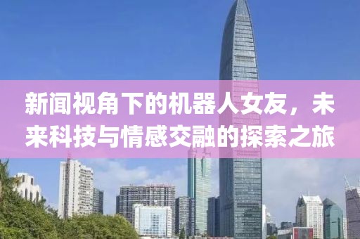 新闻视角下的机器人女友，未来科技与情感交融的探索之旅