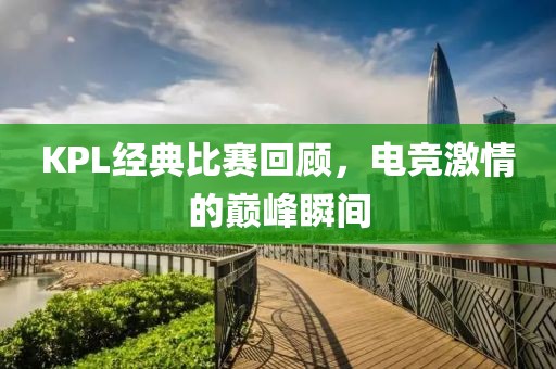 KPL经典比赛回顾，电竞激情的巅峰瞬间