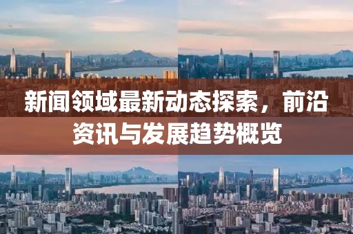 新闻领域最新动态探索，前沿资讯与发展趋势概览