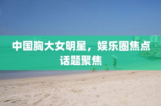 中国胸大女明星，娱乐圈焦点话题聚焦