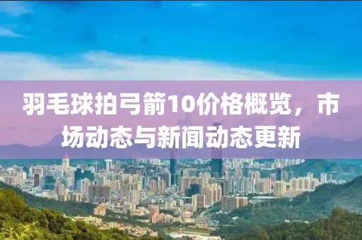 羽毛球拍弓箭10价格概览，市场动态与新闻动态更新