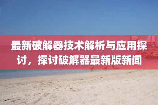 最新破解器技术解析与应用探讨，探讨破解器最新版新闻