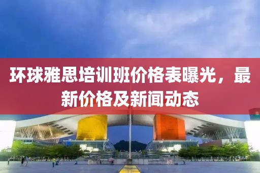 环球雅思培训班价格表曝光，最新价格及新闻动态