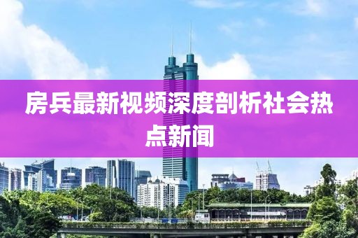 房兵最新视频深度剖析社会热点新闻