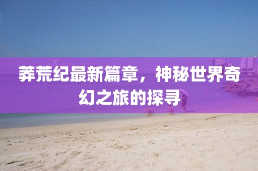 莽荒纪最新篇章，神秘世界奇幻之旅的探寻