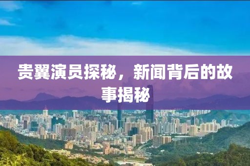贵翼演员探秘，新闻背后的故事揭秘
