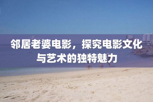 邻居老婆电影，探究电影文化与艺术的独特魅力