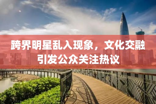 跨界明星乱入现象，文化交融引发公众关注热议