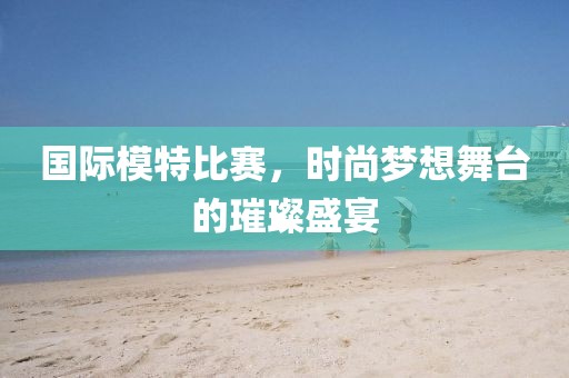 国际模特比赛，时尚梦想舞台的璀璨盛宴