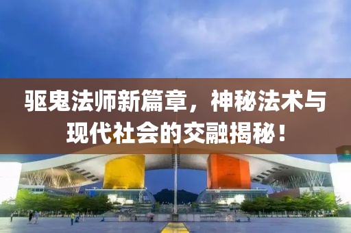 驱鬼法师新篇章，神秘法术与现代社会的交融揭秘！