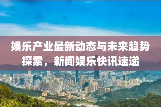 娱乐产业最新动态与未来趋势探索，新闻娱乐快讯速递