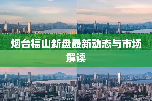 烟台福山新盘最新动态与市场解读