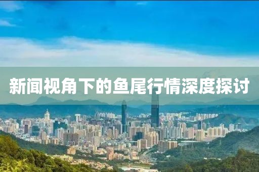 新闻视角下的鱼尾行情深度探讨