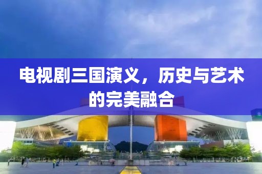 电视剧三国演义，历史与艺术的完美融合