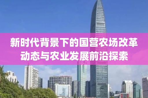 新时代背景下的国营农场改革动态与农业发展前沿探索
