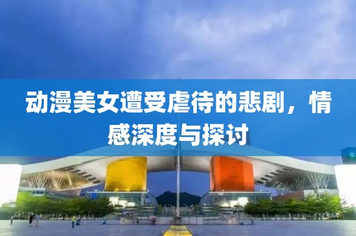 动漫美女遭受虐待的悲剧，情感深度与探讨