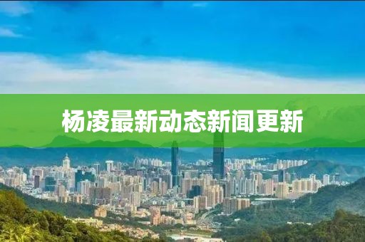 杨凌最新动态新闻更新
