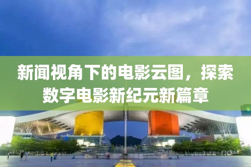 新闻视角下的电影云图，探索数字电影新纪元新篇章