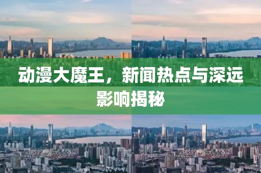 动漫大魔王，新闻热点与深远影响揭秘