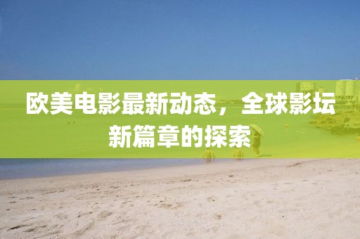 欧美电影最新动态，全球影坛新篇章的探索