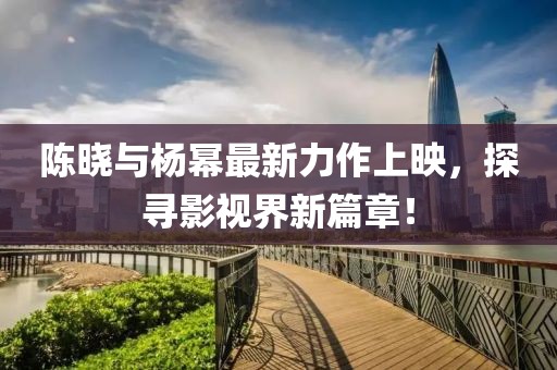 陈晓与杨幂最新力作上映，探寻影视界新篇章！