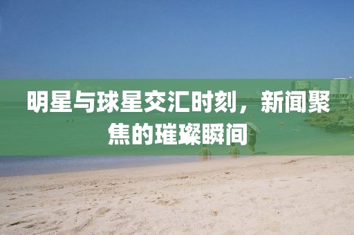 明星与球星交汇时刻，新闻聚焦的璀璨瞬间