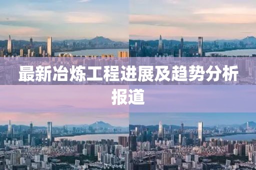 最新冶炼工程进展及趋势分析报道
