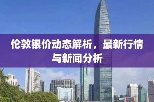 伦敦银价动态解析，最新行情与新闻分析
