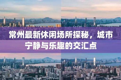 常州最新休闲场所探秘，城市宁静与乐趣的交汇点