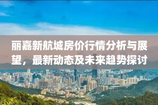 丽嘉新航城房价行情分析与展望，最新动态及未来趋势探讨