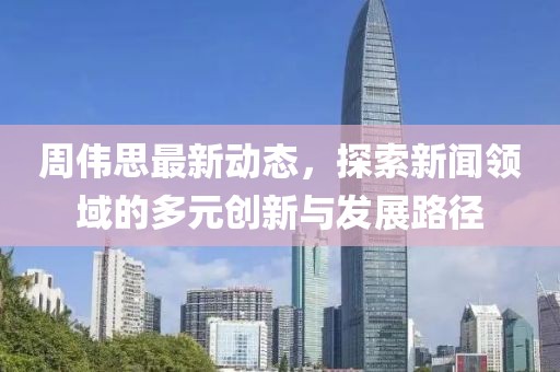 周伟思最新动态，探索新闻领域的多元创新与发展路径