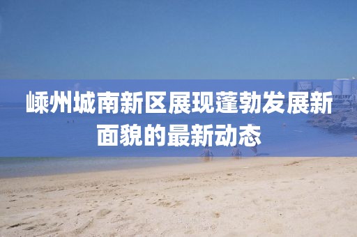 嵊州城南新区展现蓬勃发展新面貌的最新动态