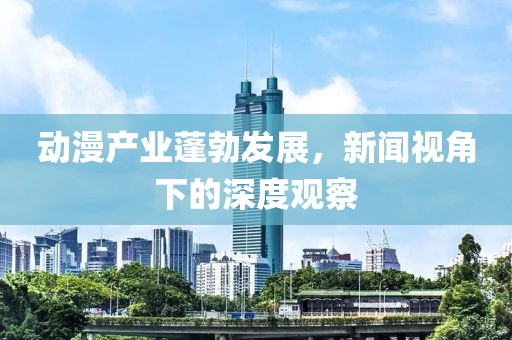 动漫产业蓬勃发展，新闻视角下的深度观察
