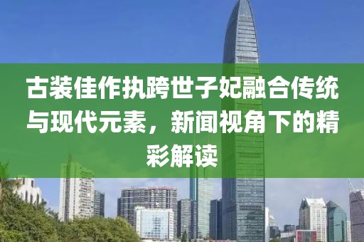 古装佳作执跨世子妃融合传统与现代元素，新闻视角下的精彩解读