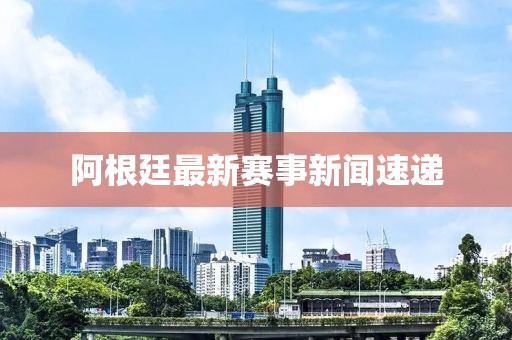 阿根廷最新赛事新闻速递