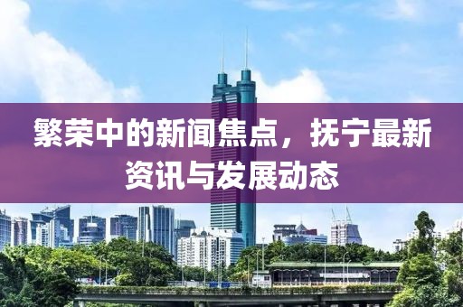 繁荣中的新闻焦点，抚宁最新资讯与发展动态