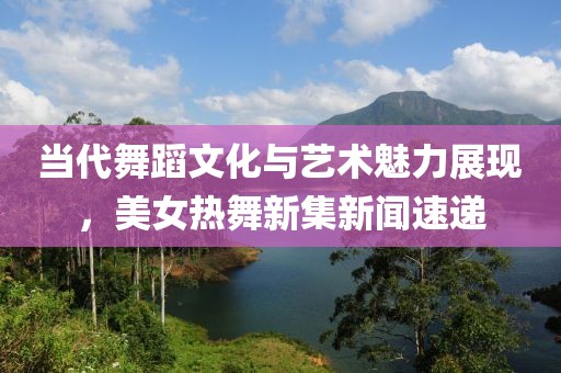 当代舞蹈文化与艺术魅力展现，美女热舞新集新闻速递