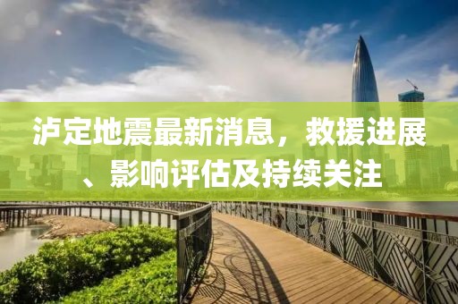 泸定地震最新消息，救援进展、影响评估及持续关注
