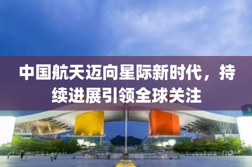 中国航天迈向星际新时代，持续进展引领全球关注