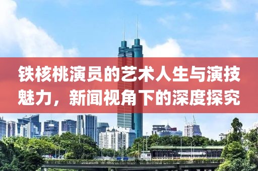 铁核桃演员的艺术人生与演技魅力，新闻视角下的深度探究