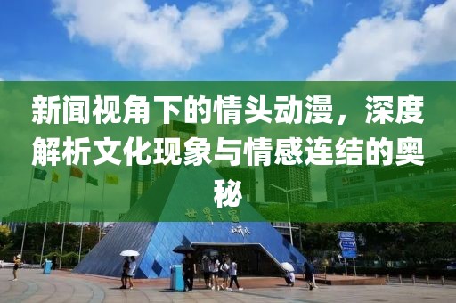 新闻视角下的情头动漫，深度解析文化现象与情感连结的奥秘