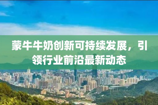 蒙牛牛奶创新可持续发展，引领行业前沿最新动态