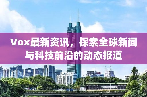 Vox最新资讯，探索全球新闻与科技前沿的动态报道