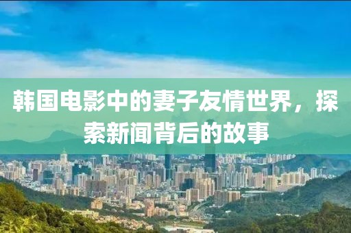 韩国电影中的妻子友情世界，探索新闻背后的故事