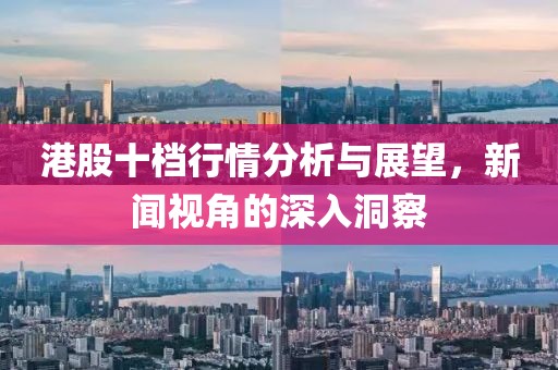 港股十档行情分析与展望，新闻视角的深入洞察